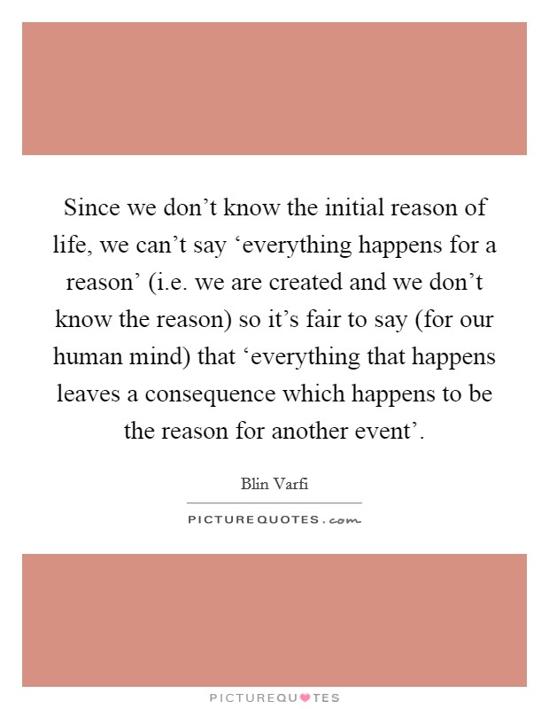 Since we don't know the initial reason of life, we can't say ‘everything happens for a reason' (i.e. we are created and we don't know the reason) so it's fair to say (for our human mind) that ‘everything that happens leaves a consequence which happens to be the reason for another event'. Picture Quote #1
