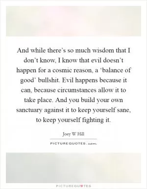 And while there’s so much wisdom that I don’t know, I know that evil doesn’t happen for a cosmic reason, a ‘balance of good’ bullshit. Evil happens because it can, because circumstances allow it to take place. And you build your own sanctuary against it to keep yourself sane, to keep yourself fighting it Picture Quote #1