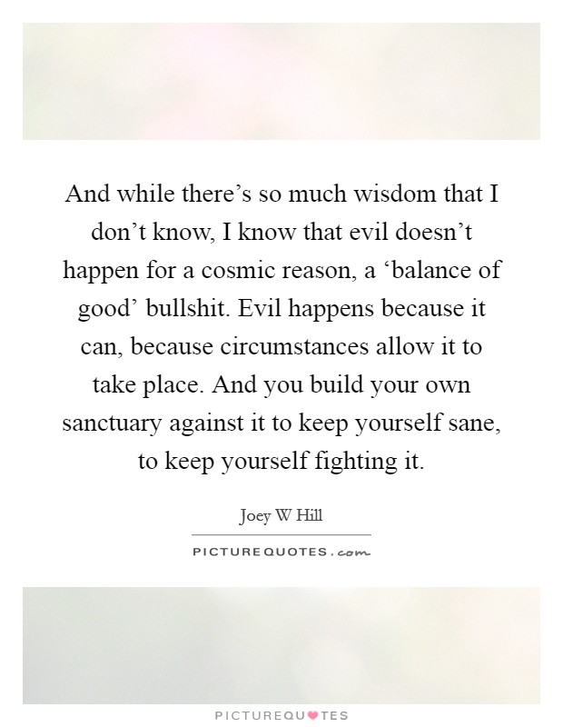 And while there's so much wisdom that I don't know, I know that evil doesn't happen for a cosmic reason, a ‘balance of good' bullshit. Evil happens because it can, because circumstances allow it to take place. And you build your own sanctuary against it to keep yourself sane, to keep yourself fighting it. Picture Quote #1