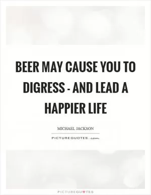 Beer may cause you to digress - and lead a happier life Picture Quote #1