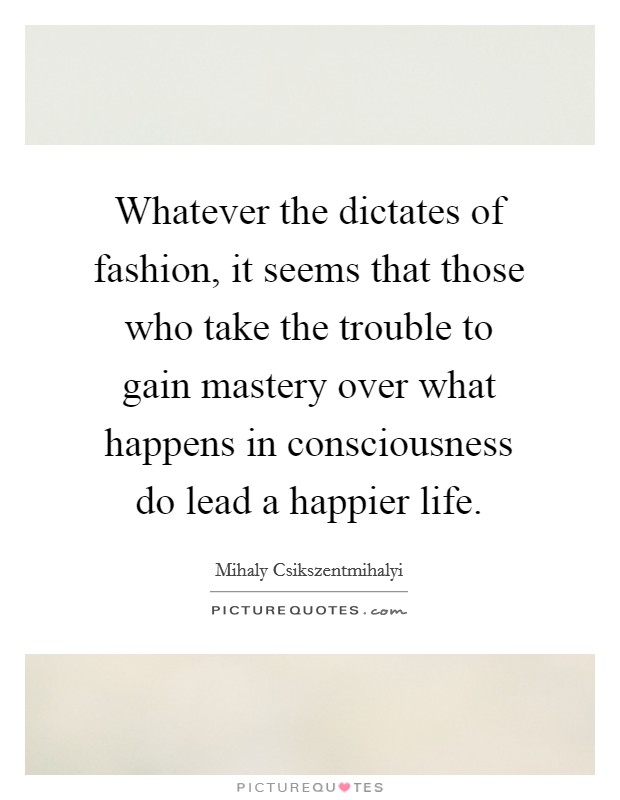 Whatever the dictates of fashion, it seems that those who take the trouble to gain mastery over what happens in consciousness do lead a happier life Picture Quote #1