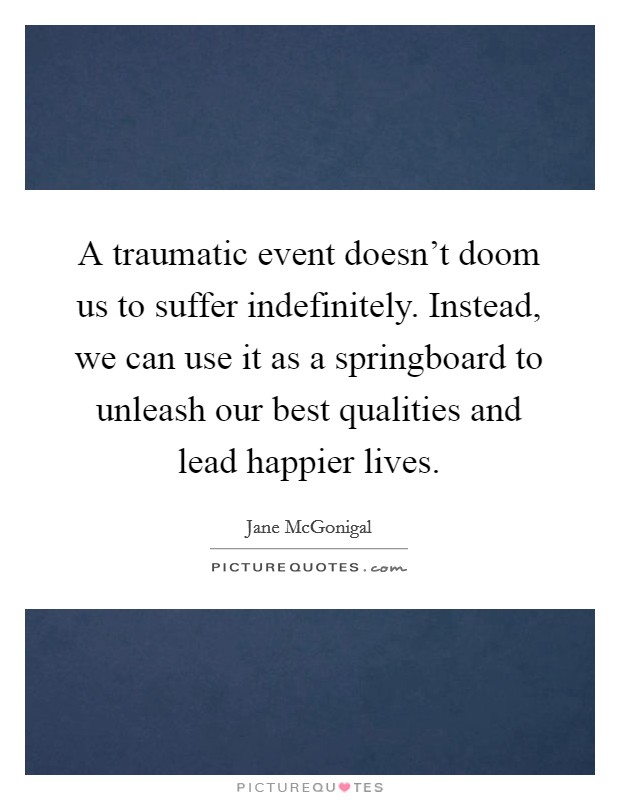 A traumatic event doesn't doom us to suffer indefinitely. Instead, we can use it as a springboard to unleash our best qualities and lead happier lives. Picture Quote #1