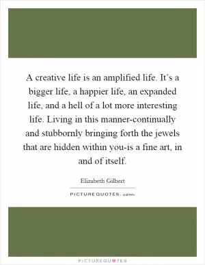 A creative life is an amplified life. It’s a bigger life, a happier life, an expanded life, and a hell of a lot more interesting life. Living in this manner-continually and stubbornly bringing forth the jewels that are hidden within you-is a fine art, in and of itself Picture Quote #1
