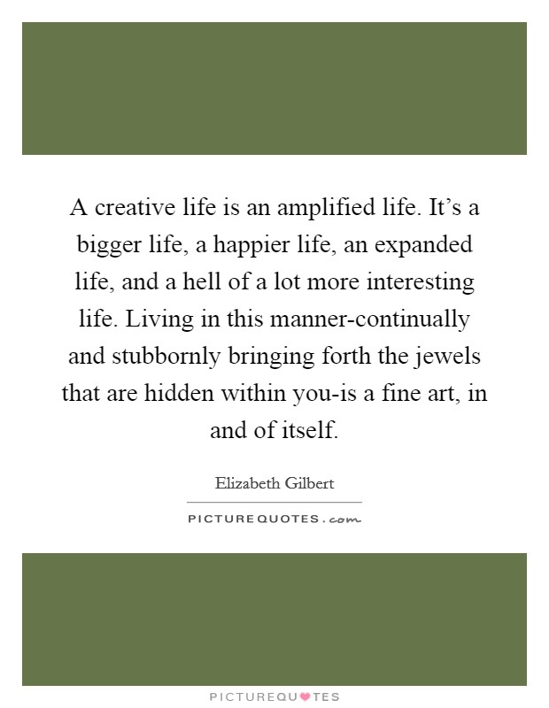 A creative life is an amplified life. It's a bigger life, a happier life, an expanded life, and a hell of a lot more interesting life. Living in this manner-continually and stubbornly bringing forth the jewels that are hidden within you-is a fine art, in and of itself. Picture Quote #1