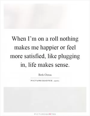 When I’m on a roll nothing makes me happier or feel more satisfied, like plugging in, life makes sense Picture Quote #1