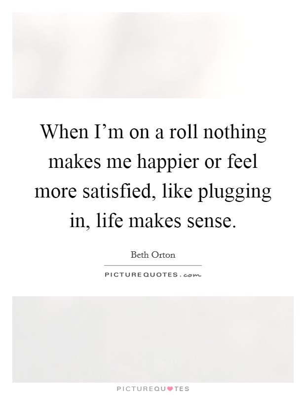When I'm on a roll nothing makes me happier or feel more satisfied, like plugging in, life makes sense. Picture Quote #1