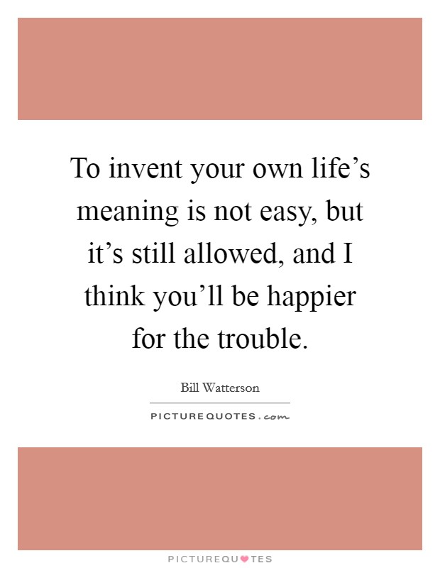 To invent your own life's meaning is not easy, but it's still allowed, and I think you'll be happier for the trouble. Picture Quote #1