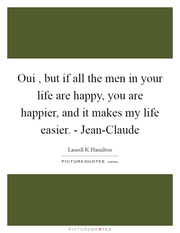 Oui , but if all the men in your life are happy, you are happier, and it makes my life easier. - Jean-Claude Picture Quote #1
