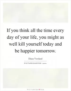 If you think all the time every day of your life, you might as well kill yourself today and be happier tomorrow Picture Quote #1