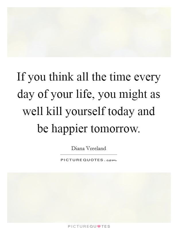 If you think all the time every day of your life, you might as well kill yourself today and be happier tomorrow. Picture Quote #1
