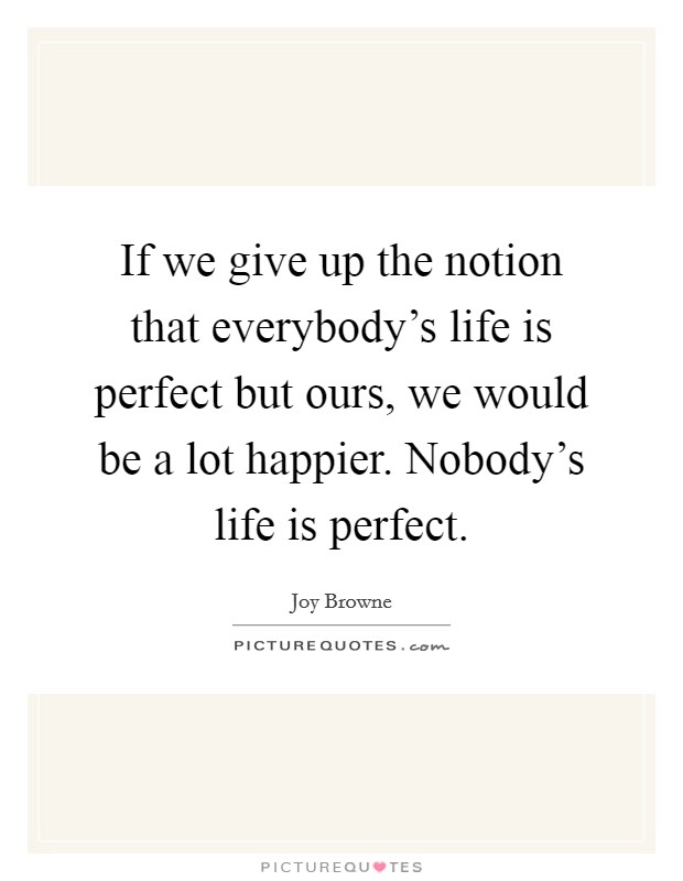 If we give up the notion that everybody's life is perfect but ours, we would be a lot happier. Nobody's life is perfect. Picture Quote #1