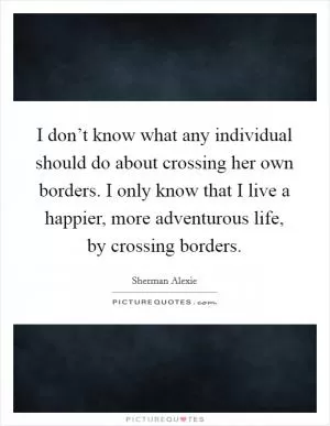 I don’t know what any individual should do about crossing her own borders. I only know that I live a happier, more adventurous life, by crossing borders Picture Quote #1