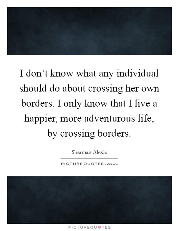 I don't know what any individual should do about crossing her own borders. I only know that I live a happier, more adventurous life, by crossing borders. Picture Quote #1