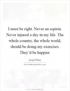 I must be right. Never an aspirin. Never injured a day in my life. The whole country, the whole world, should be doing my exercises. They’d be happier Picture Quote #1