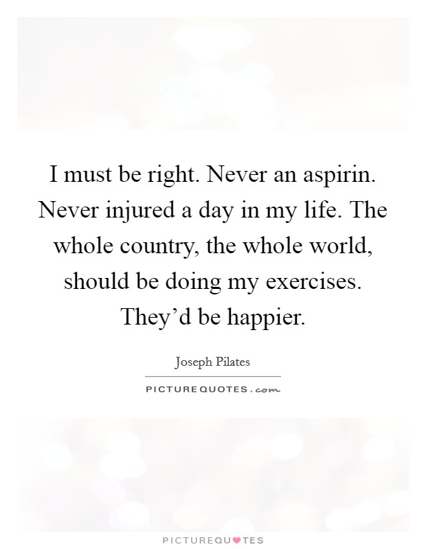 I must be right. Never an aspirin. Never injured a day in my life. The whole country, the whole world, should be doing my exercises. They'd be happier. Picture Quote #1