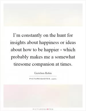 I’m constantly on the hunt for insights about happiness or ideas about how to be happier - which probably makes me a somewhat tiresome companion at times Picture Quote #1