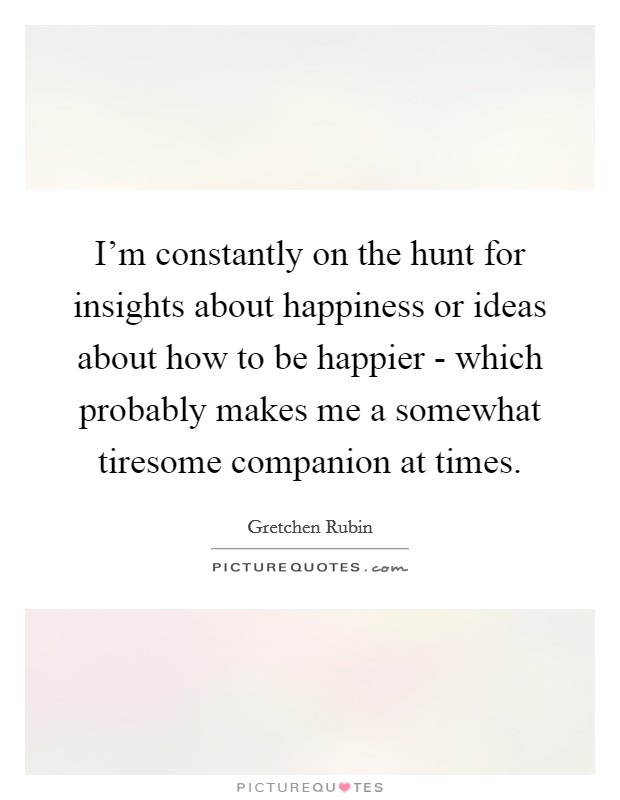 I'm constantly on the hunt for insights about happiness or ideas about how to be happier - which probably makes me a somewhat tiresome companion at times. Picture Quote #1