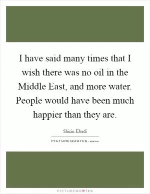 I have said many times that I wish there was no oil in the Middle East, and more water. People would have been much happier than they are Picture Quote #1