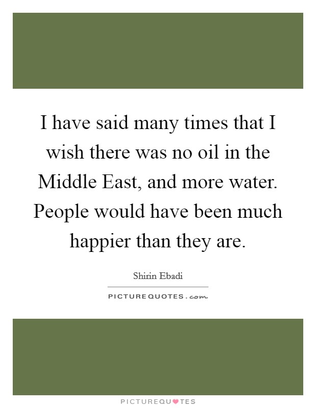I have said many times that I wish there was no oil in the Middle East, and more water. People would have been much happier than they are. Picture Quote #1