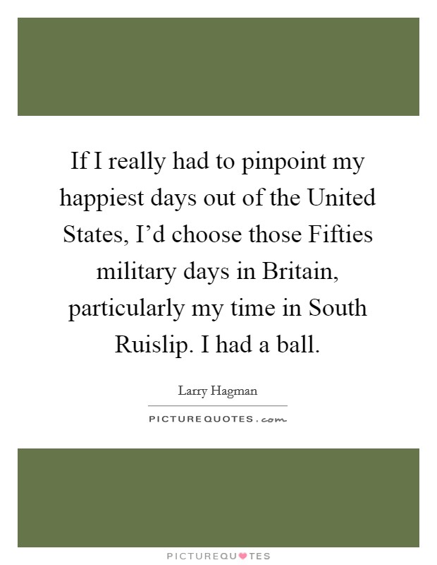 If I really had to pinpoint my happiest days out of the United States, I'd choose those Fifties military days in Britain, particularly my time in South Ruislip. I had a ball. Picture Quote #1