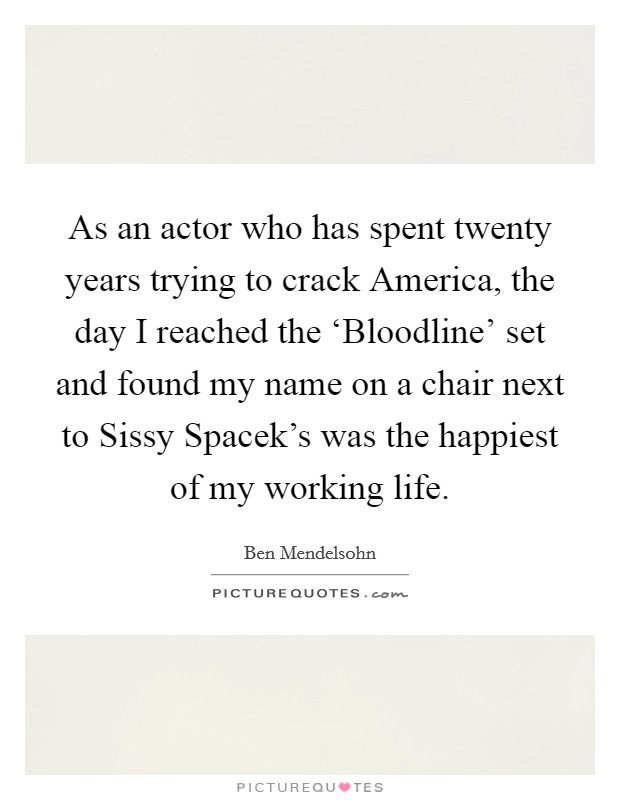As an actor who has spent twenty years trying to crack America, the day I reached the ‘Bloodline' set and found my name on a chair next to Sissy Spacek's was the happiest of my working life. Picture Quote #1