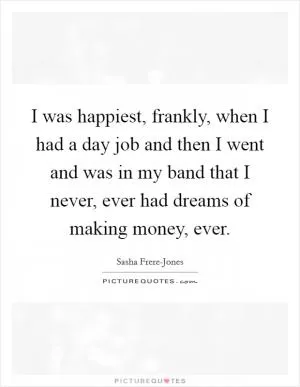 I was happiest, frankly, when I had a day job and then I went and was in my band that I never, ever had dreams of making money, ever Picture Quote #1