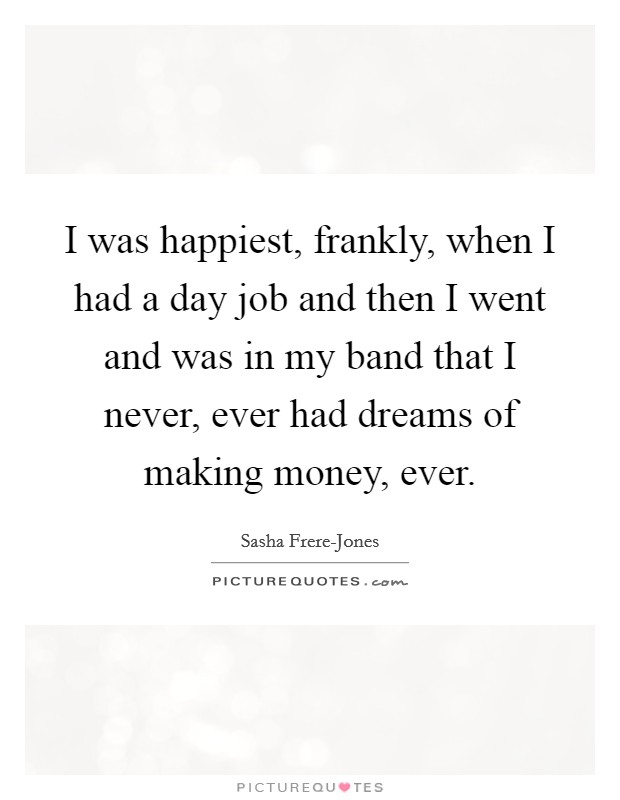 I was happiest, frankly, when I had a day job and then I went and was in my band that I never, ever had dreams of making money, ever. Picture Quote #1