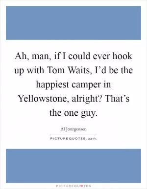 Ah, man, if I could ever hook up with Tom Waits, I’d be the happiest camper in Yellowstone, alright? That’s the one guy Picture Quote #1