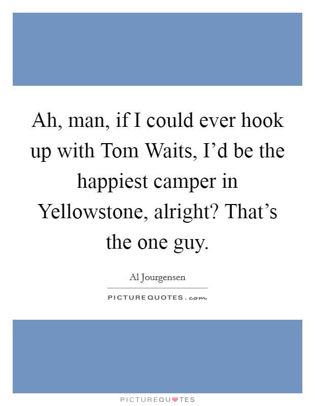 Ah, man, if I could ever hook up with Tom Waits, I'd be the happiest camper in Yellowstone, alright? That's the one guy. Picture Quote #1