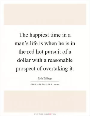 The happiest time in a man’s life is when he is in the red hot pursuit of a dollar with a reasonable prospect of overtaking it Picture Quote #1