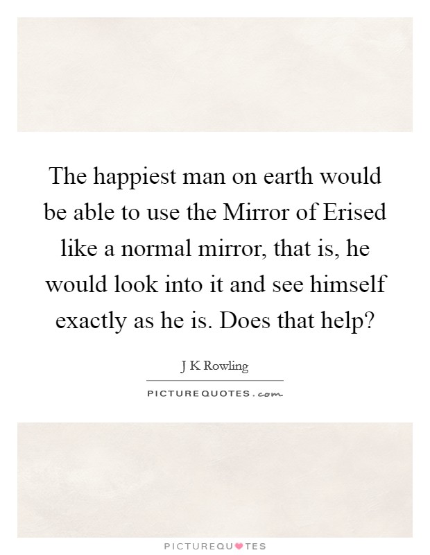 The happiest man on earth would be able to use the Mirror of Erised like a normal mirror, that is, he would look into it and see himself exactly as he is. Does that help? Picture Quote #1