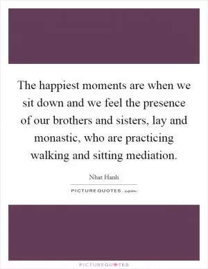 The happiest moments are when we sit down and we feel the presence of our brothers and sisters, lay and monastic, who are practicing walking and sitting mediation Picture Quote #1