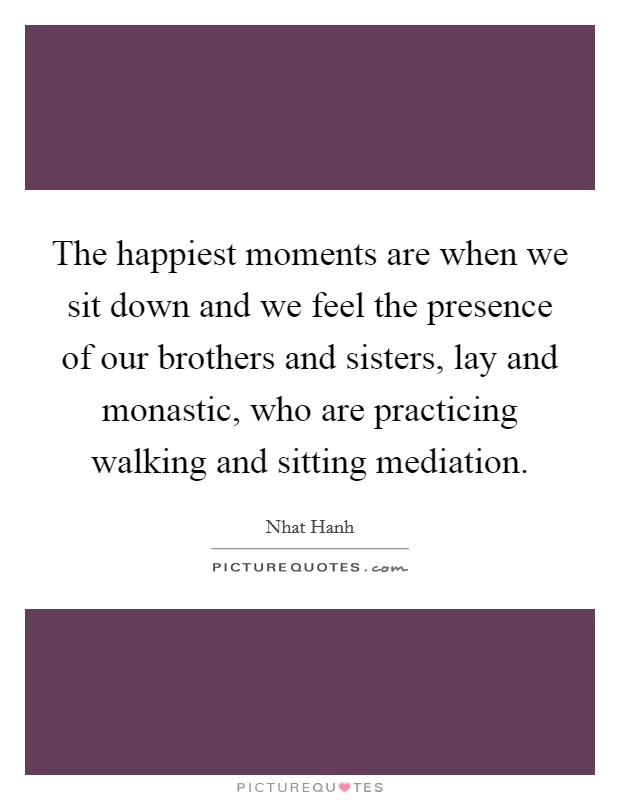 The happiest moments are when we sit down and we feel the presence of our brothers and sisters, lay and monastic, who are practicing walking and sitting mediation. Picture Quote #1