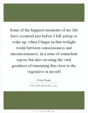 Some of the happiest moments of my life have occurred just before I fall asleep or wake up, when I linger in that twilight world between consciousness and unconsciousness, in a state of somnolent repose but also savoring the vital goodness of remaining this close to the vegetative in myself Picture Quote #1