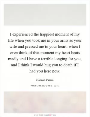 I experienced the happiest moment of my life when you took me in your arms as your wife and pressed me to your heart; when I even think of that moment my heart beats madly and I have a terrible longing for you, and I think I would hug you to death if I had you here now Picture Quote #1
