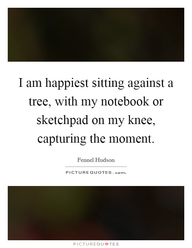 I am happiest sitting against a tree, with my notebook or sketchpad on my knee, capturing the moment. Picture Quote #1