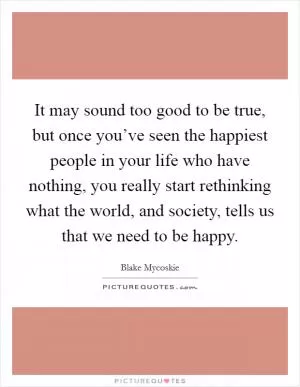 It may sound too good to be true, but once you’ve seen the happiest people in your life who have nothing, you really start rethinking what the world, and society, tells us that we need to be happy Picture Quote #1