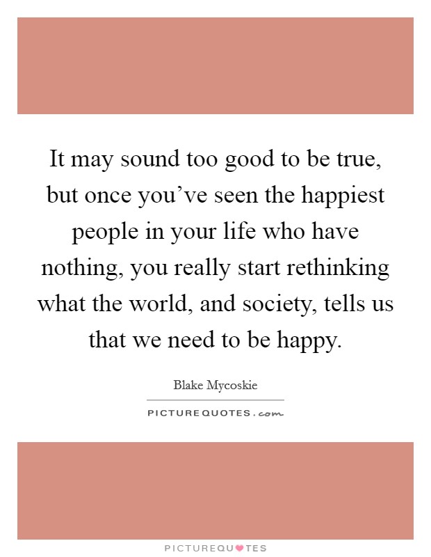 It may sound too good to be true, but once you've seen the happiest people in your life who have nothing, you really start rethinking what the world, and society, tells us that we need to be happy. Picture Quote #1