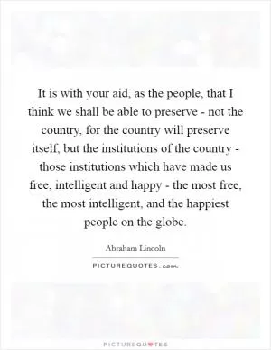 It is with your aid, as the people, that I think we shall be able to preserve - not the country, for the country will preserve itself, but the institutions of the country - those institutions which have made us free, intelligent and happy - the most free, the most intelligent, and the happiest people on the globe Picture Quote #1