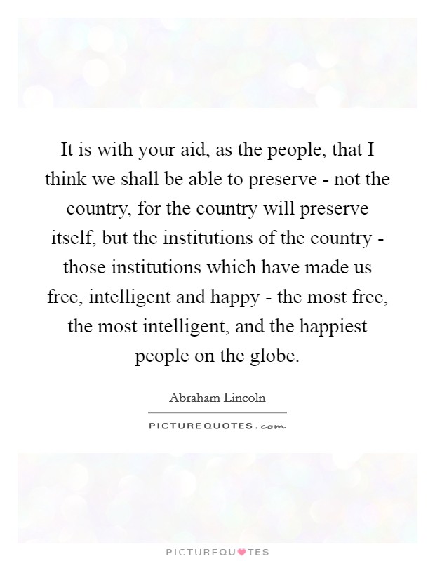 It is with your aid, as the people, that I think we shall be able to preserve - not the country, for the country will preserve itself, but the institutions of the country - those institutions which have made us free, intelligent and happy - the most free, the most intelligent, and the happiest people on the globe. Picture Quote #1
