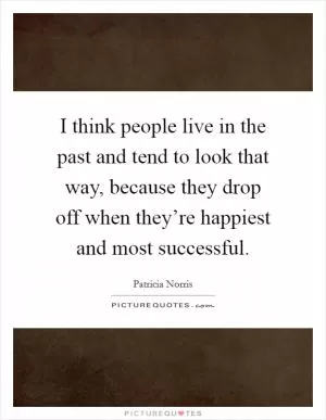I think people live in the past and tend to look that way, because they drop off when they’re happiest and most successful Picture Quote #1
