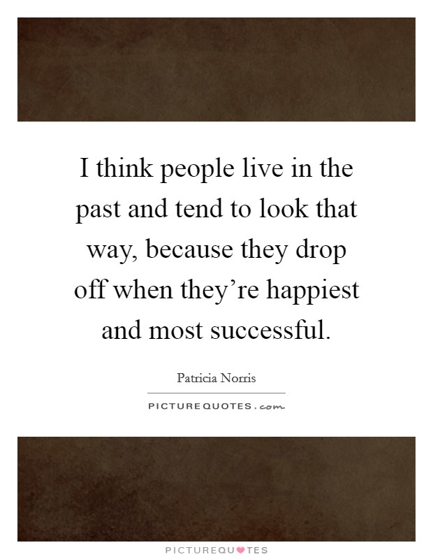 I think people live in the past and tend to look that way, because they drop off when they're happiest and most successful. Picture Quote #1