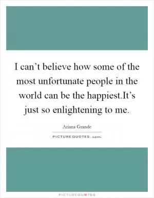 I can’t believe how some of the most unfortunate people in the world can be the happiest.It’s just so enlightening to me Picture Quote #1