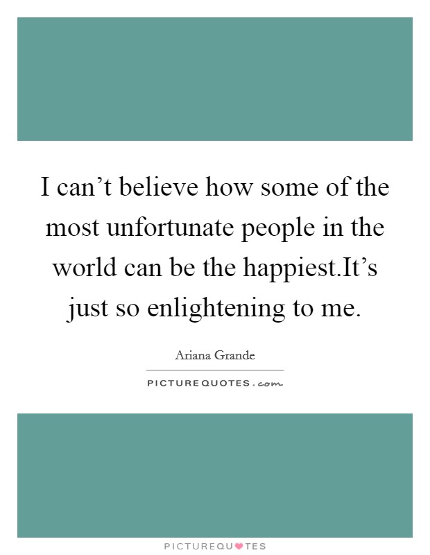 I can't believe how some of the most unfortunate people in the world can be the happiest.It's just so enlightening to me. Picture Quote #1