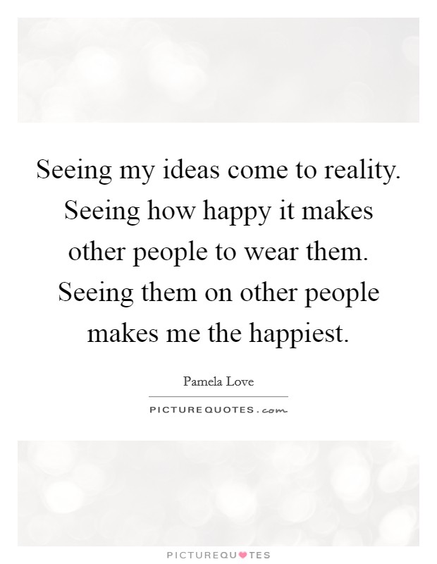 Seeing my ideas come to reality. Seeing how happy it makes other people to wear them. Seeing them on other people makes me the happiest. Picture Quote #1