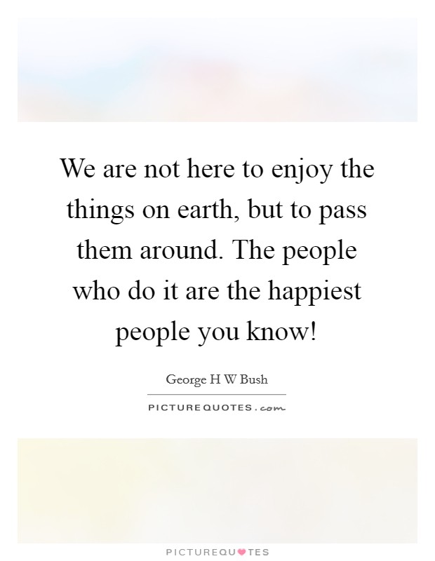 We are not here to enjoy the things on earth, but to pass them around. The people who do it are the happiest people you know! Picture Quote #1