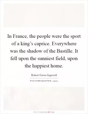In France, the people were the sport of a king’s caprice. Everywhere was the shadow of the Bastille. It fell upon the sunniest field, upon the happiest home Picture Quote #1