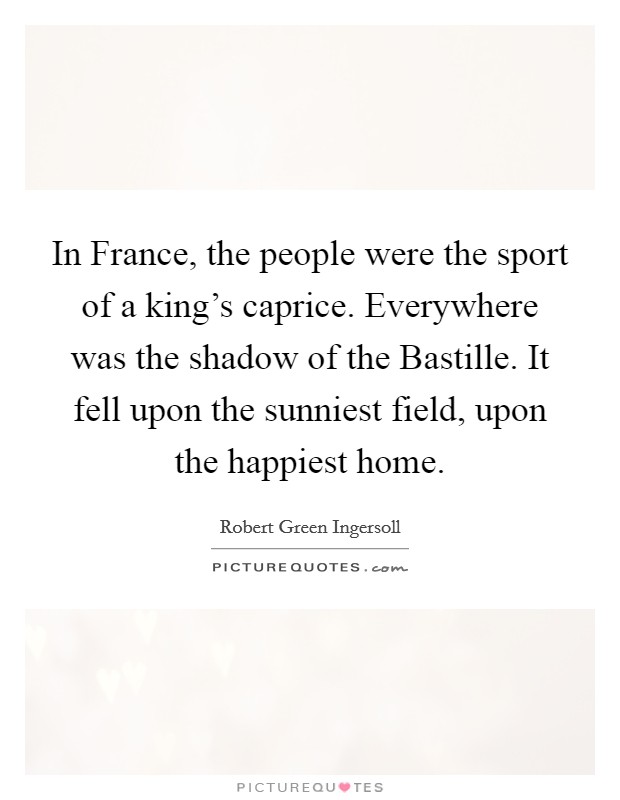 In France, the people were the sport of a king's caprice. Everywhere was the shadow of the Bastille. It fell upon the sunniest field, upon the happiest home. Picture Quote #1
