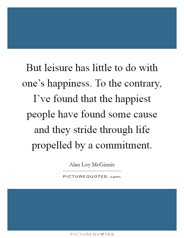 But leisure has little to do with one's happiness. To the contrary, I've found that the happiest people have found some cause and they stride through life propelled by a commitment. Picture Quote #1