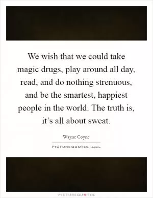 We wish that we could take magic drugs, play around all day, read, and do nothing strenuous, and be the smartest, happiest people in the world. The truth is, it’s all about sweat Picture Quote #1